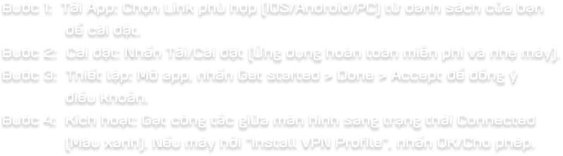 Bc 1: Ti App: Chn Link ph hp (iOS/Android/PC) t danh sch ca bn  ci t. Bc 2: Ci t: Nhn Ti/Ci t (ng dng hon ton min ph v nh my). Bc 3: Thit lp: M app, nhn Get started > Done > Accept  ng  iu khon. Bc 4: Kch hot: Gt cng tc gia mn hnh sang trng thi Connected (Mu xanh). Nu my hi "Install VPN Profile", nhn OK/Cho php.